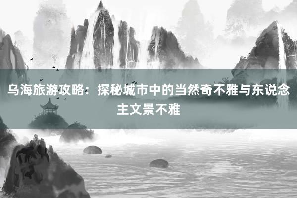 乌海旅游攻略：探秘城市中的当然奇不雅与东说念主文景不雅